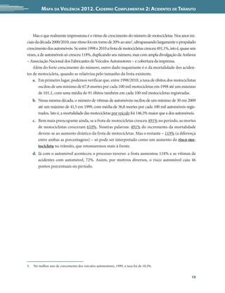 Mapa da Violência 2012. Caderno Complementar 2: Acidentes de Trânsito



    Mas o que realmente impressiona é o ritmo de crescimento do número de motocicletas. Nos anos ini-
ciais da década 2000/2010, esse ritmo foi em torno de 20% ao ano5, ultrapassando largamente o propalado
crescimento dos automóveis. Se entre 1998 e 2010 a frota de motocicletas cresceu 491,1%, isto é, quase seis
vezes, a de automóveis só cresceu 118%, duplicando seu número, mas com ampla divulgação da Anfavea
– Associação Nacional dos Fabricantes de Veículos Automotores – e cobertura da imprensa.   
    Além do forte crescimento do número, outro dado inquietante é o da mortalidade dos aciden-
tes de motocicleta, quando se relativiza pelo tamanho da frota existente.
    a.	 Em primeiro lugar, podemos verificar que, entre 1998/2010, a taxa de óbitos dos motociclistas
        oscilou de um mínimo de 67,8 mortes por cada 100 mil motocicletas em 1998 até um máximo
        de 101,1, com uma média de 91 óbitos também em cada 100 mil motocicletas registradas.
   b.	 Nessa mesma década, o número de vítimas de automóveis oscilou de um mínimo de 30 em 2009
       até um máximo de 41,5 em 1999, com média de 36,8 mortes por cada 100 mil automóveis regis-
       trados. Isto é, a mortalidade das motocicletas por veículo foi 146,3% maior que a dos automóveis.
   c.	 Bem mais preocupante ainda, se a frota de motocicletas cresceu 491% no período, as mortes
       de motociclistas cresceram 610%. Noutras palavras: 491% do incremento da mortalidade
       devem-se ao aumento drástico da frota de motocicletas. Mas o restante – 119% (a diferença
       entre ambas as porcentagens) – só pode ser interpretado como um aumento do risco mo-
       tocicleta no trânsito, que retomaremos mais à frente.
   d.	 Já com o automóvel aconteceu o processo inverso: a frota aumentou 118% e as vítimas de
       acidentes com automóvel, 72%. Assim, por motivos diversos, o risco automóvel caiu 46
       pontos porcentuais no período.




5.	 No melhor ano de crescimento dos veículos automotores, 1999, a taxa foi de 10,3%.


                                                                                                        13
 