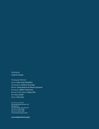 Realização
Instituto Sangari

Produção Editorial
Autor: Julio Jacobo Waiselfisz
Coordenação: Adriana Fernandes
Revisão: Paulo Roberto de Morais Sarmento
Editoração: William Yamamoto
Auxiliar de Editoração: Diogo Silva
Site: Oscar Guelfi
Apoio: Cíntia Silva


INSTITUTO SANGARI
Rua Estela Borges Morato, 336
Vila Siqueira
CEP 02722-000 • São Paulo-SP
Tel.: 55 (11) 3474-7500
Fax: 55 (11) 3474-7699
www.institutosangari.org.br


www.mapadaviolencia.org.br


  2
 