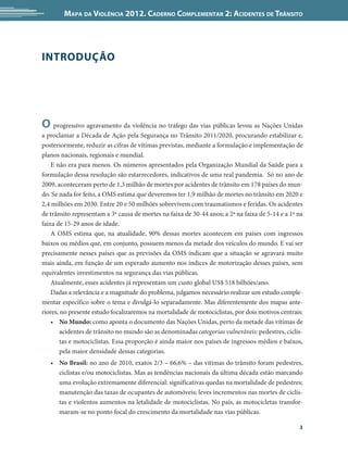 Mapa da Violência 2012. Caderno Complementar 2: Acidentes de Trânsito




INTRODUÇÃO




O progressivo agravamento da violência no tráfego das vias públicas levou as Nações Unidas
a proclamar a Década de Ação pela Segurança no Trânsito 2011/2020, procurando estabilizar e,
posteriormente, reduzir as cifras de vítimas previstas, mediante a formulação e implementação de
planos nacionais, regionais e mundial.
    E não era para menos. Os números apresentados pela Organização Mundial da Saúde para a
formulação dessa resolução são estarrecedores, indicativos de uma real pandemia.  Só no ano de
2009, aconteceram perto de 1,3 milhão de mortes por acidentes de trânsito em 178 países do mun-
do. Se nada for feito, a OMS estima que deveremos ter 1,9 milhão de mortes no trânsito em 2020 e
2,4 milhões em 2030. Entre 20 e 50 milhões sobrevivem com traumatismos e feridas. Os acidentes
de trânsito representam a 3ª causa de mortes na faixa de 30-44 anos; a 2ª na faixa de 5-14 e a 1ª na
faixa de 15-29 anos de idade.
    A OMS estima que, na atualidade, 90% dessas mortes acontecem em países com ingressos
baixos ou médios que, em conjunto, possuem menos da metade dos veículos do mundo. E vai ser
precisamente nesses países que as previsões da OMS indicam que a situação se agravará muito
mais ainda, em função de um esperado aumento nos índices de motorização desses países, sem
equivalentes investimentos na segurança das vias públicas.
    Atualmente, esses acidentes já representam um custo global US$ 518 bilhões/ano.
    Dadas a relevância e a magnitude do problema, julgamos necessário realizar um estudo comple-
mentar específico sobre o tema e divulgá-lo separadamente. Mas diferentemente dos mapas ante-
riores, no presente estudo focalizaremos na mortalidade de motociclistas, por dois motivos centrais:
    •	 No Mundo: como aponta o documento das Nações Unidas, perto da metade das vítimas de
        acidentes de trânsito no mundo são as denominadas categorias vulneráveis: pedestres, ciclis-
        tas e motociclistas. Essa proporção é ainda maior nos países de ingressos médios e baixos,
        pela maior densidade dessas categorias.
   •	 No Brasil: no ano de 2010, exatos 2/3 – 66,6% – das vítimas do trânsito foram pedestres,
      ciclistas e/ou motociclistas. Mas as tendências nacionais da última década estão marcando
      uma evolução extremamente diferencial: significativas quedas na mortalidade de pedestres;
      manutenção das taxas de ocupantes de automóveis; leves incrementos nas mortes de ciclis-
      tas e violentos aumentos na letalidade de motociclistas. No país, as motocicletas transfor-
      maram-se no ponto focal do crescimento da mortalidade nas vias públicas.  

                                                                                                  3
 