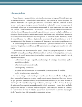 9. Considerações finais

    Por que focamos o tema do trânsito pela ótica das mortes que se originam? Consideramos que
as mortes representam a ponta do iceberg da violência que acontece no tráfego em nossas vias
públicas.  Nem todas, nem sequer a grande maioria das violências cotidianas, terminam em mor-
te; mas a morte representa o grau extremo, limite, dessa violência. Da mesma forma, as taxas de
mortalidade infantil não só iluminam sobre a quantidade de crianças que estão morrendo. Indi-
cam, também e fundamentalmente, a existência (ou a ausência) de infraestrutura de atendimento
infantil, vulnerabilidade a epidemias ou doenças, aleitamento materno, condições de higiene, me-
canismos culturais, políticos e sociais de tratamento das crianças, entre outros fatores. Também as
taxas de mortalidade no trânsito nos indicam algo além do número de mortes. Apontam os modos
de sociabilidade nas vias públicas, a eficiência dos mecanismos de gestão do trânsito, os níveis de
segurança dos veículos, das ruas, os mecanismos de fiscalização, as respostas aos acidentados etc.
    As análises até aqui realizadas possibilitaram verificar a gravidade da violência atual do tráfego
em nossas vias públicas e a tendência geral de agravamento no curto prazo se nada for feito sobre
o tema.      
    Consideramos que as recomendações para a Década de Ação pela Segurança no Trânsito
2011/2020 formuladas pelas Nações Unidas constituem um bom ponto de partida, propondo a
necessidade de considerarmos cinco áreas ou pilares para estruturar políticas mais eficientes de
segurança no trânsito:
    •	 Melhorar a coordenação e capacidade de formulação de estratégias das entidades ligadas à
       seguridade no trânsito.
     •	 Infraestrutura viária mais adequada.
     •	 Maior segurança nos veículos.
     •	 Incentivar os comportamentos de segurança das diversas categorias de usuários.
     •	 Melhor atendimento aos acidentados.  
    Não é nossa intenção analisar a situação e o andamento das recomendações das Nações Uni-
das, o que excederia largamente o escopo traçado para o presente documento. Mas temos de apon-
tar que, apesar dos avanços na formulação de instrumentos – estruturação do Comitê Nacional de
Mobilização pela Saúde, Paz e Segurança no Trânsito, formulação do Plano Nacional de Redução
de Acidentes e Segurança Viária para a Década 2011/2020, entre outros – poucos são os resultados
que podemos observar na realidade. Diversas propostas, como o Registro Nacional de Estatística
ou o Observatório Nacional do Trânsito, que deveriam estar operantes no primeiro ano de vigên-
cia do Plano, isto é, em 2011, ainda não passaram de propostas.




30
 