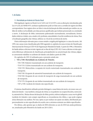 1. As Fontes

    1.1. Mortalidade por Acidentes de Trânsito: Brasil
    Pela legislação vigente no Brasil, Lei nº 6.015, de 31/12/1973, com as alterações introduzidas pela
Lei nº 6.216, de 30/06/1975, nenhum sepultamento pode ser feito sem a certidão de registro de óbito
correspondente. Esse registro deve ser feito à vista de declaração de óbito atestado por médico ou, na
falta de médico na localidade, por duas pessoas qualificadas que tenham presenciado ou constatado
a morte. A declaração de óbito, instrumento padronizado nacionalmente, normalmente, fornece
dados relativos à idade, sexo, estado civil, profissão, naturalidade e local de residência da vítima. Para
a localização geográfica das vítimas, utilizou-se o local da ocorrência da morte.
    Outra informação relevante para o nosso estudo e exigida pela legislação é a causa da morte. Até
1995, tais causas eram classificadas pelo SIM seguindo os capítulos da nona revisão da Classificação
Internacional de Doenças (CID-9) da Organização Mundial da Saúde. A partir de 1996, o Ministério
da Saúde adotou a décima revisão vigente até os dias de hoje (CID-10). Como a décima revisão apre-
senta diferenças substanciais de classificação, principalmente na caracterização das vítimas, julgou-
se conveniente trabalhar os acidentes de trânsito com dados a partir de 1996.
    Os capítulos do CID-10 utilizados para o presente estudo são:
    •	 V01 a V89. Mortalidade em Acidentes de Trânsito.
       - V01-V09. Pedestre traumatizado em um acidente de transporte.
       - V10-V19. Ciclista traumatizado em um acidente de transporte.
       - V20-V39. Motociclista e ocupante de triciclo motorizado traumatizados em acidente de
         transporte.
       - V40-V49. Ocupante de automóvel traumatizado em acidente de transporte.
       - V50-V69. Ocupante de um veículo de transporte de carga traumatizado em um acidente
         de transporte.
       - V70-V79. Ocupante de um ônibus traumatizado em um acidente de transporte.
       - V87 a V89. Acidente de trânsito não especificado.

    O sistema classificatório utilizado permite distinguir a causa básica da morte, em nosso caso, aci-
dente de trânsito – mas também a situação da vítima: se era pedestre ou ocupava bicicleta, motocicle-
ta, automóvel etc. Muitas dessas declarações de óbito, porém, embora indiquem a causa mortis global
(acidente de trânsito), nem sempre especificam as circunstâncias dos óbitos, o que pode originar
sérias distorções nas análises. Por isso, optou-se por realizar um ajuste nos dados, distribuindo pro-
porcionalmente os não especificados de acordo com a estrutura existente nos dados especificados.
    Por último, cabe apontar que os dados do SIM referentes ao ano de 2010 são ainda prelimina-
res, atualizados pelo Ministério da Saúde em 20/11/2011.


4
 