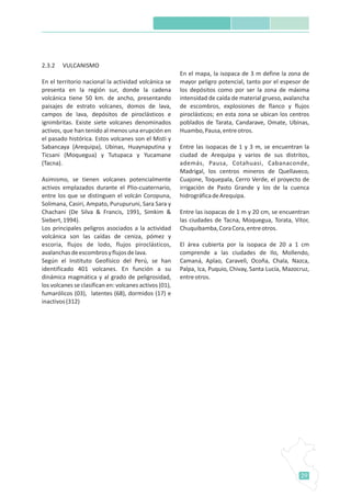 29
2.3.2 VULCANISMO
En el territorio nacional la actividad volcánica se
presenta en la región sur, donde la cadena
volcánica tiene 50 km. de ancho, presentando
paisajes de estrato volcanes, domos de lava,
campos de lava, depósitos de piroclásticos e
ignimbritas. Existe siete volcanes denominados
activos, que han tenido al menos una erupción en
el pasado histórica. Estos volcanes son el Misti y
Sabancaya (Arequipa), Ubinas, Huaynaputina y
Ticsani (Moquegua) y Tutupaca y Yucamane
(Tacna).
Asimismo, se tienen volcanes potencialmente
activos emplazados durante el Plio-cuaternario,
entre los que se distinguen el volcán Coropuna,
Solimana, Casiri, Ampato, Purupuruni, Sara Sara y
Chachani (De Silva & Francis, 1991, Simkim &
Siebert,1994).
Los principales peligros asociados a la actividad
volcánica son las caídas de ceniza, pómez y
escoria, flujos de lodo, flujos piroclásticos,
avalanchasdeescombrosyflujosdelava.
Según el Instituto Geofísico del Perú, se han
identificado 401 volcanes. En función a su
dinámica magmática y al grado de peligrosidad,
los volcanes se clasifican en: volcanes activos (01),
fumarólicos (03), latentes (68), dormidos (17) e
inactivos(312)
En el mapa, la isopaca de 3 m define la zona de
mayor peligro potencial, tanto por el espesor de
los depósitos como por ser la zona de máxima
intensidad de caída de material grueso, avalancha
de escombros, explosiones de flanco y flujos
piroclásticos; en esta zona se ubican los centros
poblados de Tarata, Candarave, Omate, Ubinas,
Huambo,Pausa,entreotros.
Entre las isopacas de 1 y 3 m, se encuentran la
ciudad de Arequipa y varios de sus distritos,
además, Pausa, Cotahuasi, Cabanaconde,
Madrigal, los centros mineros de Quellaveco,
Cuajone, Toquepala, Cerro Verde, el proyecto de
irrigación de Pasto Grande y los de la cuenca
hidrográficadeArequipa.
Entre las isopacas de 1 m y 20 cm, se encuentran
las ciudades de Tacna, Moquegua, Torata, Vítor,
Chuquibamba,CoraCora,entreotros.
El área cubierta por la isopaca de 20 a 1 cm
comprende a las ciudades de Ilo, Mollendo,
Camaná, Aplao, Caravelì, Ocoña, Chala, Nazca,
Palpa, Ica, Puquio, Chivay, Santa Lucía, Mazocruz,
entreotros.
 