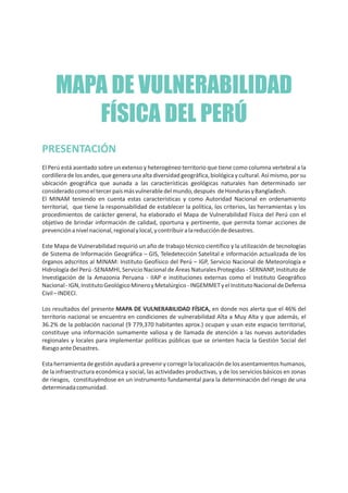 MAPA DE VULNERABILIDAD
FÍSICA DEL PERÚ
PRESENTACIÓN
El Perú está asentado sobre un extenso y heterogéneo territorio que tiene como columna vertebral a la
cordillera de los andes, que genera una alta diversidad geográfica, biológica y cultural. Así mismo, por su
ubicación geográfica que aunada a las características geológicas naturales han determinado ser
consideradocomoeltercerpaísmásvulnerabledelmundo,después deHondurasyBangladesh.
El MINAM teniendo en cuenta estas características y como Autoridad Nacional en ordenamiento
territorial, que tiene la responsabilidad de establecer la política, los criterios, las herramientas y los
procedimientos de carácter general, ha elaborado el Mapa de Vulnerabilidad Física del Perú con el
objetivo de brindar información de calidad, oportuna y pertinente, que permita tomar acciones de
prevenciónanivelnacional,regionalylocal,ycontribuiralareduccióndedesastres.
Este Mapa de Vulnerabilidad requirió un año de trabajo técnico científico y la utilización de tecnologías
de Sistema de Información Geográfica – GIS, Teledetección Satelital e información actualizada de los
órganos adscritos al MINAM: Instituto Geofísico del Perú – IGP, Servicio Nacional de Meteorología e
Hidrología del Perú -SENAMHI, Servicio Nacional de Áreas Naturales Protegidas - SERNANP, Instituto de
Investigación de la Amazonia Peruana - IIAP e instituciones externas como el Instituto Geográfico
Nacional-IGN,InstitutoGeológicoMineroyMetalúrgico-INGEMMETyelInstitutoNacionaldeDefensa
Civil–INDECI.
Los resultados del presente MAPA DE VULNERABILIDAD FÍSICA, en donde nos alerta que el 46% del
territorio nacional se encuentra en condiciones de vulnerabilidad Alta a Muy Alta y que además, el
36.2% de la población nacional (9 779,370 habitantes aprox.) ocupan y usan este espacio territorial,
constituye una información sumamente valiosa y de llamada de atención a las nuevas autoridades
regionales y locales para implementar políticas públicas que se orienten hacia la Gestión Social del
RiesgoanteDesastres.
Estaherramientadegestiónayudaráaprevenirycorregirlalocalizacióndelosasentamientoshumanos,
de la infraestructura económica y social, las actividades productivas, y de los servicios básicos en zonas
de riesgos, constituyéndose en un instrumento fundamental para la determinación del riesgo de una
determinadacomunidad.
 