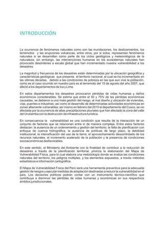 La ocurrencia de fenómenos naturales como son las inundaciones, los deslizamientos, los
terremotos y las erupciones volcánicas, entre otros, por si solos, representan fenómenos
naturales si se desarrollan como parte de los ciclos geológicos y meteorológicos de la
naturaleza; sin embargo, las intervenciones humanas en los ecosistemas naturales han
provocado desórdenes a escala global que han incrementado nuestra vulnerabilidad a los
desastres.
La magnitud y frecuencia de los desastres están determinadas por la ubicación geográfica y
características geológicas que presenta el territorio nacional, el cual se ha incrementado en
las últimas décadas, debido a las condiciones de pobreza en las que aun vive la población,
como es el caso ocurrido en nuestro país es el terremoto del 15 de agosto del año 2007, que
afectó a los departamentos de Ica y Lima.
En estos departamentos los desastres provocaron pérdidas de vidas humanas y daños
económicos considerables. Se estima que entre el 50 y 75% de las pérdidas económicas
causadas, se debieron a una mala gestión del riesgo, al mal diseño y ubicación de viviendas,
vías, puentes e industrias; así como el desarrollo de determinadas actividades económicas en
zonas altamente vulnerables; así mismo en febrero del 2010 el departamento del Cusco, se vio
afectada por la ocurrencia de altas precipitaciones pluviales que han afectado la zona del valle
del Urubamba con la destrucción de infraestructura turística.
En consecuencia la vulnerabilidad es una condición que resulta de la interacción de un
conjunto de factores que se relacionan entre sí de manera compleja. Entre estos factores
destacan: la ausencia de un ordenamiento y gestión del territorio, la falta de planificación con
enfoque de cuenca hidrográfica, la ausencia de políticas de largo plazo, la debilidad
institucional, la intensificación del uso de la tierra, el aprovechamiento descontrolado de los
recursos naturales, el incremento acelerado de la población y la presencia de condiciones
socioeconómicas desfavorables.
En este sentido, el Ministerio del Ambiente con la finalidad de contribuir a la reducción de
desastres a través de la planificación territorial, prioriza la elaboración del Mapa de
Vulnerabilidad Física, para lo cual elabora una metodología donde se evalúa las condiciones
naturales del territorio, los peligros múltiples, y los elementos expuestos, a través métodos
estadísticos e información cartográfica.
El Mapa de Vulnerabilidad Física del Perú será una herramienta preventiva para la adecuada
gestión de riesgos y ejecutar medidas de adaptación destinadas a reducir la vulnerabilidad en el
país. Los decisores políticos podrán contar con un instrumento técnico-científico que
contribuya a disminuir las pérdidas de vidas humanas y económicas en sus respectivos
ámbitos jurisdiccionales.
INTRODUCCIÓN
 