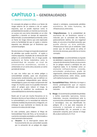 5
En concepto de peligro se refiere a un factor de
riesgo externo de un sistema o de un sujeto
expuesto, que se puede expresar como la
probabilidad de exceder un nivel de ocurrencia de
un suceso con una cierta intensidad, en un sitio
especifico y durante un tiempo de exposición
determinado.Lavulnerabilidadseentiende,como
un factor de riesgo interno que está expresado
como la factibilidad de que el sujeto o sistema
expuesto sea afectado por el fenómeno que
caracterizapeligro.
Deestamanera,elriesgocorrespondealpotencial
de pérdidas que puede ocurrirle al sujeto o
sistema expuesto, resultado de la interacción del
peligro y la vulnerabilidad. Así, el riesgo puede
expresarse en forma matemática como la
probabilidad de exceder un nivel de
consecuencias económicas, sociales y
ambientales en un cierto sitio y durante un cierto
periododetiempo.
Lo que nos indica que no existe peligro y
vulnerabilidad aislados, pues son situaciones
mutuamente condicionantes, que se definen en
forma conceptual independiente para efectos
metodológicos y para una mejor comprensión del
riesgo. En muchos casos no es posible intervenir
sobre el peligro para reducir el riesgo, la
alternativa es modificar las condiciones de
vulnerabilidaddeloselementosexpuestos.
Razón por el cual con mucha frecuencia en la
literatura técnica se hace énfasis en el estudio de
la vulnerabilidad y en la necesidad de reducirla
mediante medidas de prevención y mitigación, sin
embargo lo que realmente se intenta de esta
maneraeslareduccióndelriesgo.
En este contexto, para elaborar el Mapa de
Vulnerabilidad Física del Perú, se ha tomado en
cuenta los conceptos acordados y uniformizados a
nivelnacionaleinternacional.
a. Desastre.- Es la interrupción severa del
funcionamiento de una comunidad causada
por la activación de un peligro de origen
natural o antrópico, ocasionando pérdidas
económica, de vidas humanas, de
infraestructura,entreotros.
b. Peligro/Amenaza.- Es la probabilidad de
ocurrencia de un fenómeno natural o
inducido por la actividad del hombre,
potencialmente dañino, de una magnitud
dada, en una zona o localidad conocida, que
puede afectar un área poblada,
infraestructura física y/o el ambiente. Cabe
anotar que en otros países se utiliza el
término de amenaza, para referirse al mismo
concepto.
c. Vulnerabilidad.-Lavulnerabilidad,eselgrado
de debilidad o exposición de un elemento o
conjunto de elementos frente a la ocurrencia
de un peligro natural o antrópico de una
magnitud dada. Es la facilidad como un
elemento (infraestructura, vivienda,
actividades productivas, grado de
organización, sistemas de alerta y desarrollo
político-institucional, entre otros), pueda
sufrirdañoshumanosymateriales.
a. Susceptibilidad Física.- Referida a la mayor o
menor predisposición que un espacio
geográfico sea modificado por eventos
naturales
b. Riesgo.-Eslaestimaciónprobabledepérdidas
y daños esperados (personas, bienes
materiales, recursos económicos) ante la
ocurrencia de un fenómeno de origen natural
o tecnológico. Una vez identificado los
peligros (P) a la que está expuesta el
elemento y realizado el análisis de
vulnerabilidad (V), se procede a una
evaluación conjunta, para calcular el riesgo
(R),esdecirestimarla.R=PxV.
CAPÍTULO 1 – GENERALIDADES
1.1 MARCO CONCEPTUAL
 