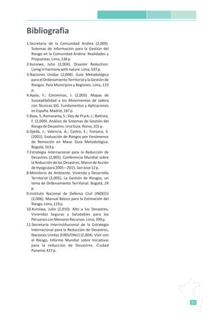51
1.Secretaria de la Comunidad Andina (2,009).
Sistemas de Información para la Gestión del
Riesgo en la Comunidad Andina: Realidades y
Propuestas.Lima,136p.
2.Kuroiwa, Julio (2,004). Disaster Reduction:
Livinginharmonywithnature.Lima,597p.
3.Naciones Unidas (2,008). Guía Metodológica
paraelOrdenamientoTerritorialylaGestiónde
Riesgos. Para Municipios y Regiones. Lima, 133
p.
4.Ayala, F.; Corominas, J. (2,003). Mapas de
Susceptibilidad a los Movimientos de ladera
con Técnicas SIG. Fundamentos y Aplicaciones
enEspaña.Madrid,187p.
5.Baas, S.;Ramasamy, S.; Dey de Pryck, J.; Battista,
F. (2,009). Análisis de Sistemas de Gestión del
RiesgodeDesastres.UnaGuía.Roma,101p.
6.Ojeda, J.; Valencia, A.; Castro, E.; Fonseca, S.
(2001). Evaluación de Riesgos por Fenómenos
de Remoción en Masa. Guía Metodológica.
Bogotá,163p.
7.Estrategia Internacional para la Reducción de
Desastres (2,005). Conferencia Mundial sobre
la Reducción de los Desastres, Marco de Acción
deHyogopara2005–2015.SanJose12p.
8.Ministerio de Ambiente, Vivienda y Desarrollo
Territorial (2,005). La Gestión de Riesgos, un
tema de Ordenamiento Territorial. Bogotá, 24
p.
9.Instituto Nacional de Defensa Civil (INDECI)
(2,006). Manual Básico para la Estimación del
Riesgo.Lima,119p.
10.Kuroiwa, Julio (2,010). Alto a los Desastres,
Viviendas Seguras y Saludables para los
PeruanosconMenoresRecursos.Lima,399p.
11.Secretaria Interinstitucional de la Estrategia
Internacional para la Reducción de Desastres,
Naciones Unidas (EIRD/ONU) (2,004). Vivir con
el Riesgo, Informe Mundial sobre Iniciativas
para la reducción de Desastres. Ciudad
Panamá,437p.
Bibliografia
 