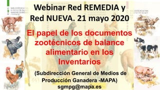 Webinar Red REMEDIA y
Red NUEVA. 21 mayo 2020
El papel de los documentos
zootécnicos de balance
alimentario en los
Inventarios
(Subdirección General de Medios de
Producción Ganadera -MAPA)
sgmpg@mapa.es
 