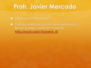 Profr. Javier Mercado
 ¿Qué es un WebQuest?

 Trabajo realizado a partir de la entrevista a
   Bernie Dodge. Video en Youtube:
   http://youtu.be/v7UynehA_l0
 