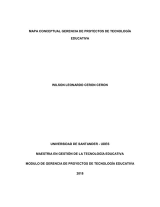 MAPA CONCEPTUAL GERENCIA DE PROYECTOS DE TECNOLOGÍA
EDUCATIVA
WILSON LEONARDO CERON CERON
UNIVERSIDAD DE SANTANDER - UDES
MAESTRIA EN GESTIÓN DE LA TECNOLOGÍA EDUCATIVA
MODULO DE GERENCIA DE PROYECTOS DE TECNOLOGÍA EDUCATIVA
2018
 