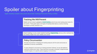 Spoiler about Fingerprinting
Apple recently created a document about their Tracking Prevention Policy on Web:
Policy Circumvention
We treat circumvention of shipping anti-tracking measures with the same seriousness as
exploitation of security vulnerabilities.
If a party attempts prior notice. These restrictions may apply universally; to algorithmically
classified targets; or to specific parties engaging in circumvention.
 