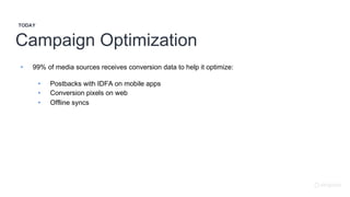 Campaign Optimization
TODAY
• 99% of media sources receives conversion data to help it optimize:
• Postbacks with IDFA on mobile apps
• Conversion pixels on web
• Offline syncs
 