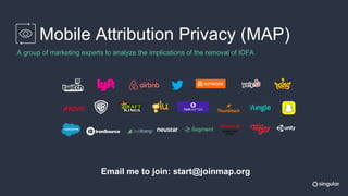 Mobile Attribution Privacy (MAP)
A group of marketing experts to analyze the implications of the removal of IDFA
Email me to join: start@joinmap.org
 