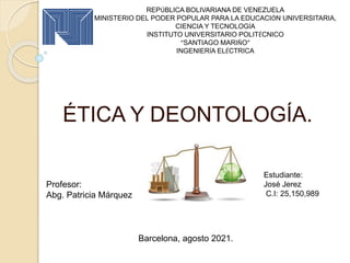 ÉTICA Y DEONTOLOGÍA.
REPÚBLICA BOLIVARIANA DE VENEZUELA
MINISTERIO DEL PODER POPULAR PARA LA EDUCACIÓN UNIVERSITARIA,
CIENCIA Y TECNOLOGÍA
INSTITUTO UNIVERSITARIO POLITÉCNICO
“SANTIAGO MARIÑO”
INGENIERÍA ELÉCTRICA
Profesor:
Abg. Patricia Márquez
Estudiante:
José Jerez
C.I: 25,150,989
Barcelona, agosto 2021.
 