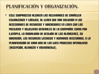 Este subproceso alcanza las actividades de carácter estratégico y táctico, al tener que dar solución a las necesidades de recursos y ubicaciones en línea con las políticas y objetivos generales de la compañía: como por ejemplo, la modalidad de gestión de los almacenes, su ubicación, los recursos técnicos y humanos necesarios, o la planificación de cada uno de los tres procesos operativos (recepción, almacén y movimiento). 