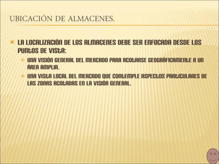 La localización de los almacenes debe ser enfocada desde los puntos de vista: una visión general del mercado para acotarse geográficamente a un área amplia. Una vista local del mercado que contemple aspectos particulares de las zonas acotadas en la visión general. 