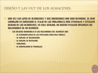 Una vez los tipos de almacenes y sus ubicaciones han sido definidas, se debe trabajar en conseguir el flujo de los materiales mas eficientes y efectivo dentro de los almacenes. En este sentido, un diseño efectivo optimiza las actividades de un almacén.  Los riesgos achacables a las actividades del almacen son: De seguridad(tanto de los empleados como ante robots). De control de autorización. De control de inventario. Sanitarios. De manipulación de productos. 