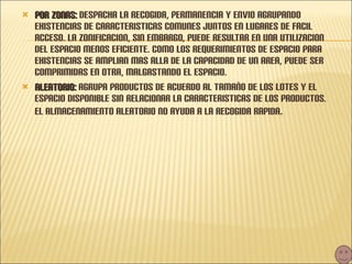 POR ZONAS:  DESPACHA LA RECOGIDA, PERMANENCIA Y ENVIO AGRUPANDO EXISTENCIAS DE CARACTERISTICAS COMUNES JUNTOS EN LUGARES DE FACIL ACCESO. LA ZONIFICACION, SIN EMBARGO, PUEDE RESULTAR EN UNA UTILIZACION DEL ESPACIO MENOS EFICIENTE. COMO LOS REQUERIMIENTOS DE ESPACIO PARA EXISTENCIAS SE AMPLIAN MAS ALLA DE LA CAPACIDAD DE UN AREA, PUEDE SER COMPRIMIDAS EN OTRA, MALGASTANDO EL ESPACIO. ALEATORIO:  AGRUPA PRODUCTOS DE ACUERDO AL TAMAÑO DE LOS LOTES Y EL ESPACIO DISPONIBLE SIN RELACIONAR LA CARACTERISTICAS DE LOS PRODUCTOS. EL ALMACENAMIENTO ALEATORIO NO AYUDA A LA RECOGIDA RAPIDA . 