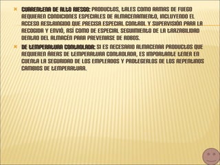 Cuarentena de alto riesgo:  productos, tales como armas de fuego requieren condiciones especiales de almacenamiento, incluyendo el acceso restringido que precisa especial control y supervisión para la recogida y envió, así como de especial seguimiento de la trazabilidad dentro del almacén para prevenirse de robos. De temperatura controlada:  si es necesario almacenar productos que requieren áreas de temperatura controlada, es importante tener en cuenta la seguridad de los empleados y protegerlos de los repentinos cambios de temperatura. 