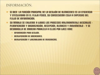 Si bien  la función principal de la gestión de almacenes es la eficiencia y efectividad en el flujo físico, su consecución esta a expensas del flujo de información.  Su ámbito se extiende a todos los procesos anteriormente descritos – planificación y organización, recepción, almacen y movimiento – y se desarrolla de manera paralela a ellos por tres vías: Información para gestión. Identificación de ubicaciones. Identificación y trazabilidad de mercancías. 
