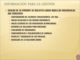 Dentro de la epígrafe se incluyen todos aquellos documentos que contienen: Configuración del almacen: instalaciones, lay-out… Datos relativos a los medios disponibles. Datos técnicos de las mercancías almacenadas. Informes de actividad para dirección. Evaluación de indicadores. Procedimientos e instrucciones de trabajo. Perfiles y requisitos de los puestos. Registros de la actividad diaria. 