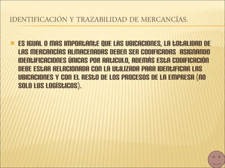 Es igual o mas importante que las ubicaciones, la totalidad de las mercancías almacenadas deben ser codificadas  asignando identificaciones únicas por articulo, además esta codificación debe estar relacionada con la utilizada para identificar las ubicaciones y con el resto de los procesos de la empresa (no solo los logísticos). 