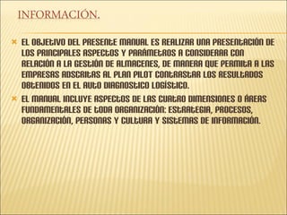 El objetivo del presente manual es realizar una presentación de los principales aspectos y parámetros a considerar con relación a la gestión de almacenes, de manera que permita a las empresas adscritas al plan PILOT contrastar los resultados obtenidos en el auto diagnostico logístico. El manual incluye aspectos de las cuatro dimensiones o áreas fundamentales de toda organización: estrategia, procesos, organización, personas y cultura y sistemas de información. 