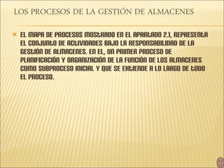 El mapa de procesos mostrado en el apartado 2.1, representa el conjunto de actividades bajo la responsabilidad de la gestión de almacenes. En el, un primer proceso de planificación y organización de la función de los almacenes como subproceso inicial y que se extiende a lo largo de todo el proceso. 