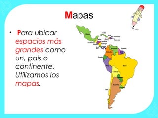 Mapas
• Para ubicar
espacios más
grandes como
un, país o
continente.
Utilizamos los
mapas.