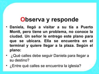 Observa y responde
• Daniela, llegó a visitar a su tía a Puerto
Montt, pero tiene un problema, no conoce la
ciudad. Un señor le entrego este plano para
que se ubicara. Ella se encuentra en el
terminal y quiere llegar a la plaza. Según el
plano:
• ¿Qué calles debe seguir Daniela para llegar a
su destino?
• ¿Entre qué calles se encuentra la iglesia?