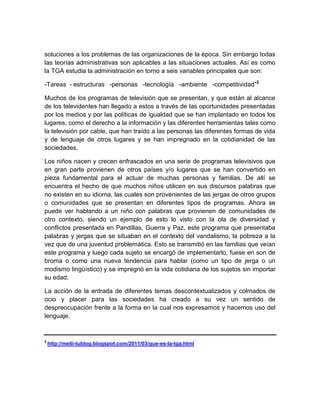 soluciones a los problemas de las organizaciones de la época. Sin embargo todas
las teorías administrativas son aplicables a las situaciones actuales. Así es como
la TGA estudia la administración en torno a seis variables principales que son:
-Tareas - estructuras -personas -tecnología -ambiente -competitividad”2
Muchos de los programas de televisión que se presentan, y que están al alcance
de los televidentes han llegado a estos a través de las oportunidades presentadas
por los medios y por las políticas de igualdad que se han implantado en todos los
lugares, como el derecho a la información y las diferentes herramientas tales como
la televisión por cable, que han traído a las personas las diferentes formas de vida
y de lenguaje de otros lugares y se han impregnado en la cotidianidad de las
sociedades.
Los niños nacen y crecen enfrascados en una serie de programas televisivos que
en gran parte provienen de otros países y/o lugares que se han convertido en
pieza fundamental para el actuar de muchas personas y familias. De allí se
encuentra el hecho de que muchos niños utilicen en sus discursos palabras que
no existen en su idioma, las cuales son provenientes de las jergas de otros grupos
o comunidades que se presentan en diferentes tipos de programas. Ahora se
puede ver hablando a un niño con palabras que provienen de comunidades de
otro contexto, siendo un ejemplo de esto lo visto con la ola de diversidad y
conflictos presentada en Pandillas, Guerra y Paz, este programa que presentaba
palabras y jergas que se situaban en el contexto del vandalismo, la pobreza a la
vez que de una juventud problemática. Esto se transmitió en las familias que veían
este programa y luego cada sujeto se encargó de implementarlo, fuese en son de
broma o como una nueva tendencia para hablar (como un tipo de jerga o un
modismo lingüístico) y se impregnó en la vida cotidiana de los sujetos sin importar
su edad.
La acción de la entrada de diferentes temas descontextualizados y colmados de
ocio y placer para las sociedades ha creado a su vez un sentido de
despreocupación frente a la forma en la cual nos expresamos y hacemos uso del
lenguaje.

2

http://melli-tublog.blogspot.com/2011/03/que-es-la-tga.html

 