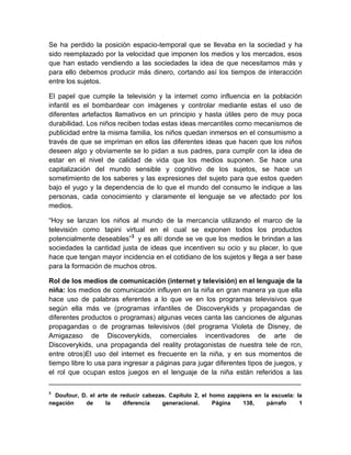 Se ha perdido la posición espacio-temporal que se llevaba en la sociedad y ha
sido reemplazado por la velocidad que imponen los medios y los mercados, esos
que han estado vendiendo a las sociedades la idea de que necesitamos más y
para ello debemos producir más dinero, cortando así los tiempos de interacción
entre los sujetos.
El papel que cumple la televisión y la internet como influencia en la población
infantil es el bombardear con imágenes y controlar mediante estas el uso de
diferentes artefactos llamativos en un principio y hasta útiles pero de muy poca
durabilidad. Los niños reciben todas estas ideas mercantiles como mecanismos de
publicidad entre la misma familia, los niños quedan inmersos en el consumismo a
través de que se impriman en ellos las diferentes ideas que hacen que los niños
deseen algo y obviamente se lo pidan a sus padres, para cumplir con la idea de
estar en el nivel de calidad de vida que los medios suponen. Se hace una
capitalización del mundo sensible y cognitivo de los sujetos, se hace un
sometimiento de los saberes y las expresiones del sujeto para que estos queden
bajo el yugo y la dependencia de lo que el mundo del consumo le indique a las
personas, cada conocimiento y claramente el lenguaje se ve afectado por los
medios.
“Hoy se lanzan los niños al mundo de la mercancía utilizando el marco de la
televisión como tapini virtual en el cual se exponen todos los productos
potencialmente deseables”3 y es allí donde se ve que los medios le brindan a las
sociedades la cantidad justa de ideas que incentiven su ocio y su placer, lo que
hace que tengan mayor incidencia en el cotidiano de los sujetos y llega a ser base
para la formación de muchos otros.
Rol de los medios de comunicación (internet y televisión) en el lenguaje de la
niña: los medios de comunicación influyen en la niña en gran manera ya que ella
hace uso de palabras eferentes a lo que ve en los programas televisivos que
según ella más ve (programas infantiles de Discoverykids y propagandas de
diferentes productos o programas) algunas veces canta las canciones de algunas
propagandas o de programas televisivos (del programa Violeta de Disney, de
Amigazaso de Discoverykids, comerciales incentivadores de arte de
Discoverykids, una propaganda del reality protagonistas de nuestra tele de rcn,
entre otros)El uso del internet es frecuente en la niña, y en sus momentos de
tiempo libre lo usa para ingresar a páginas para jugar diferentes tipos de juegos, y
el rol que ocupan estos juegos en el lenguaje de la niña están referidos a las
__________________________________________________________________
3

Doufour, D. el arte de reducir cabezas. Capítulo 2, el homo zappiens en la escuela: la
negación
de
la
diferencia
generacional.
Página
138,
párrafo
1

 