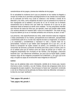 características de los juegos y tararea las melodías de los juegos.
En la actualidad la incidencia de lo que se presenta en los medios ha llegado a
romper los límites de lo permitido psicológicamente en las mentes de la sociedad,
se ha acercado de forma muy cruda la violencia a las familias a través de la
televisión y los niños, como receptores de todo lo que se presenta en la misma se
han impregnado de la realidad a tal punto de no ver el mundo con la fantasía
característica de la infancia sino que están tan inmersos en lo que se ve que
realmente hasta la fantasía se siente como realidad. “Ya hay psiquiatras infantiles
que informan de casos de niños que, por ejemplo, creen que pueden saltar desde
una ventana elevada sin hacerse daño <como en la televisión>. De modo tal que
lo que los detiene ya no es un mandato simbólico sino el trauma, es decir, lo real.” 4
Las personas, más específicamente los niños, están tomando todas las imágenes
e ideas presentadas en los medios, principalmente de la televisión, apropiándolas
y haciéndolas parte de su mundo real, dejando de lado su imaginación, la creación
y la creatividad y sometiéndose a reproducir lo visto y hacerlo base de su
personalidad, inclusive lo que hablan está impregnado de lo que ven y es allí
donde la concepción de sujeto creador se pierde y es cambiada por la de un
consumidor de servicios y productor de bienes para otros y para sí mismo, pero no
en la calidad justa que se merece como ser capaz de pensar por sí mismo. Las
imágenes presentadas han irrumpido en las mentes y los lenguajes y discursos
haciendo que: “Las referencias simbólicas, por poco que se hayan fijado, pueden
hacerse cargo de las imágenes procedente de la televisión y, por poco que se le
exija, el sujeto es capaz de re-transcribir esas imágenes en discurso”5
Léxico:
Hace uso de palabras tales como interesante, estrella de la música pop, bacano
(hermanos crack), increíble y vos (de Violeta), ridículo (de amigazaso) éxito (de la
propaganda de open english) y “las princesas no hacen eso” (expresión construida
a raíz de la influencia de las películas de Disney sobre las diferentes “princesas” y
la idea de una mujer “perfecta”)
__________________________________________________________________
4

ïbid. página 139. párrafo 1.

5

íbid. página 148, párrafo 1.

 