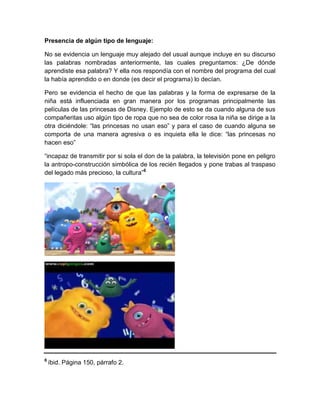 Presencia de algún tipo de lenguaje:
No se evidencia un lenguaje muy alejado del usual aunque incluye en su discurso
las palabras nombradas anteriormente, las cuales preguntamos: ¿De dónde
aprendiste esa palabra? Y ella nos respondía con el nombre del programa del cual
la había aprendido o en donde (es decir el programa) lo decían.
Pero se evidencia el hecho de que las palabras y la forma de expresarse de la
niña está influenciada en gran manera por los programas principalmente las
películas de las princesas de Disney. Ejemplo de esto se da cuando alguna de sus
compañeritas uso algún tipo de ropa que no sea de color rosa la niña se dirige a la
otra diciéndole: “las princesas no usan eso” y para el caso de cuando alguna se
comporta de una manera agresiva o es inquieta ella le dice: “las princesas no
hacen eso”
“incapaz de transmitir por si sola el don de la palabra, la televisión pone en peligro
la antropo-construcción simbólica de los recién llegados y pone trabas al traspaso
del legado más precioso, la cultura”6

6

íbid. Página 150, párrafo 2.

 