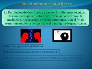 La Resolución de Conflictos, se basa en las diferentes técnicas o
herramientas para resolver controversias como lo son; la
mediación, negociación, arbitraje entre otras. Con el fin de
asumir un ambiente de paz , bajo el paradigma de ganar-ganar.
Video: https://youtu.be/k_sKdHMxf2M
Blog: http://solucionalternadeconflictos.blogspot.com/
Wiki: http://es.apuntesparatodos.wikia.com/wiki/Resoluci%C3%B3n_de_conflictos:_T%C3%A9cnicas
 