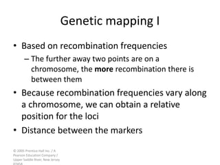 © 2005 Prentice Hall Inc. / A
Pearson Education Company /
Upper Saddle River, New Jersey
Genetic mapping I
• Based on recombination frequencies
– The further away two points are on a
chromosome, the more recombination there is
between them
• Because recombination frequencies vary along
a chromosome, we can obtain a relative
position for the loci
• Distance between the markers
 
