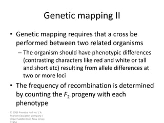 © 2005 Prentice Hall Inc. / A
Pearson Education Company /
Upper Saddle River, New Jersey
Genetic mapping II
• Genetic mapping requires that a cross be
performed between two related organisms
– The organism should have phenotypic differences
(contrasting characters like red and white or tall
and short etc) resulting from allele differences at
two or more loci
• The frequency of recombination is determined
by counting the F2 progeny with each
phenotype
 