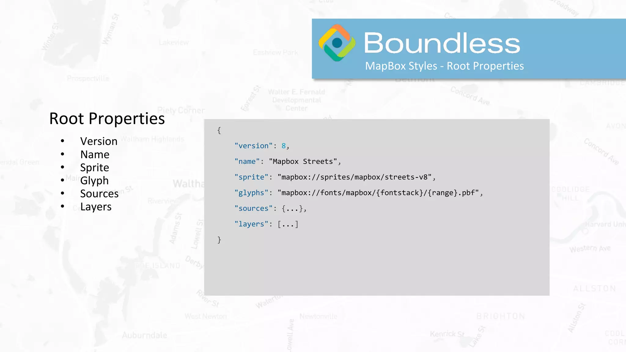 Root Properties
• Version
• Name
• Sprite
• Glyph
• Sources
• Layers
MapBox Styles - Root Properties
{
"version": 8,
"name": "Mapbox Streets",
"sprite": "mapbox://sprites/mapbox/streets-v8",
"glyphs": "mapbox://fonts/mapbox/{fontstack}/{range}.pbf",
"sources": {...},
"layers": [...]
}
 