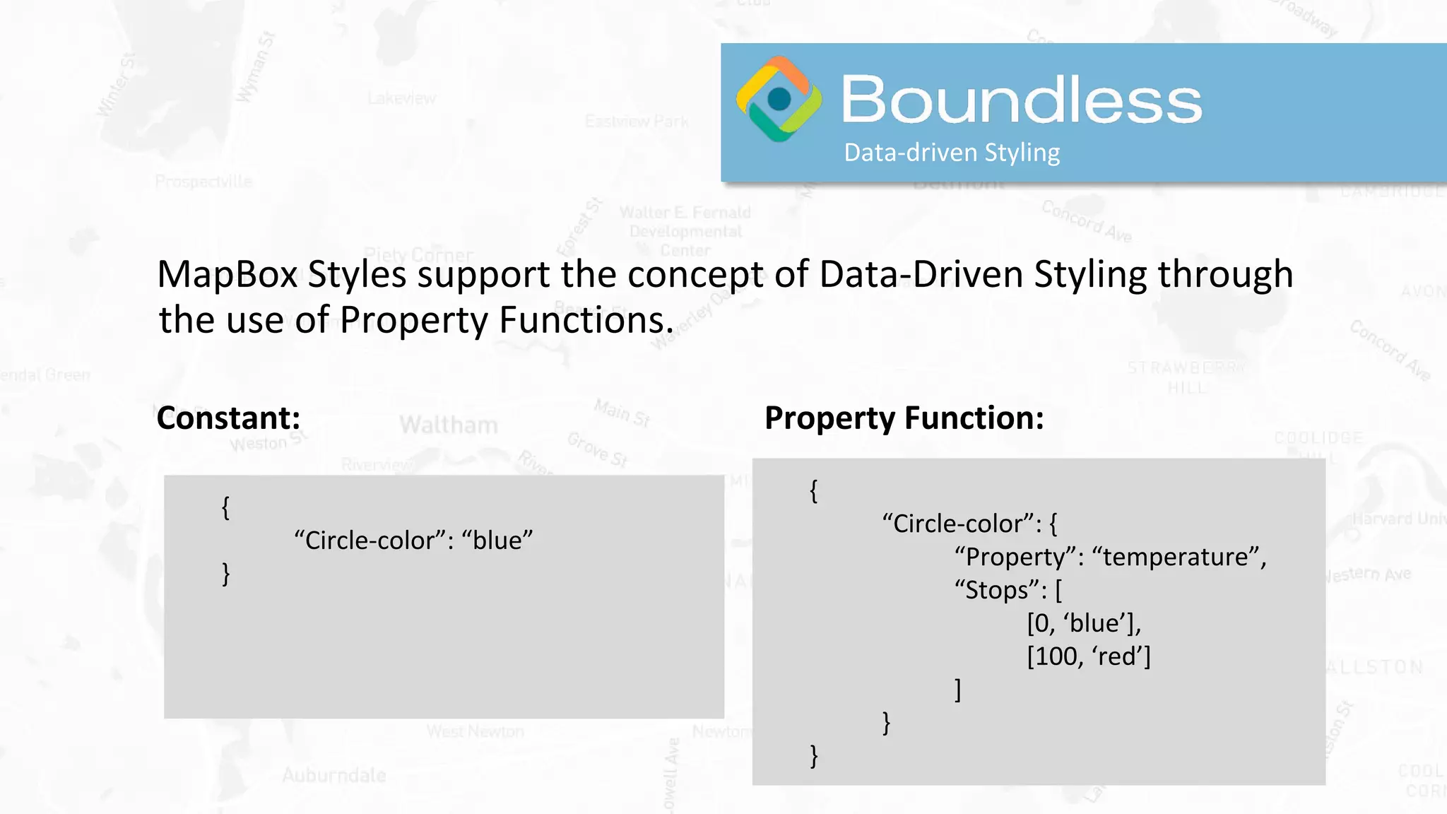 Data-driven Styling
MapBox Styles support the concept of Data-Driven Styling through
the use of Property Functions.
Constant: Property Function:
{
“Circle-color”: {
“Property”: “temperature”,
“Stops”: [
[0, ‘blue’],
[100, ‘red’]
]
}
}
{
“Circle-color”: “blue”
}
 