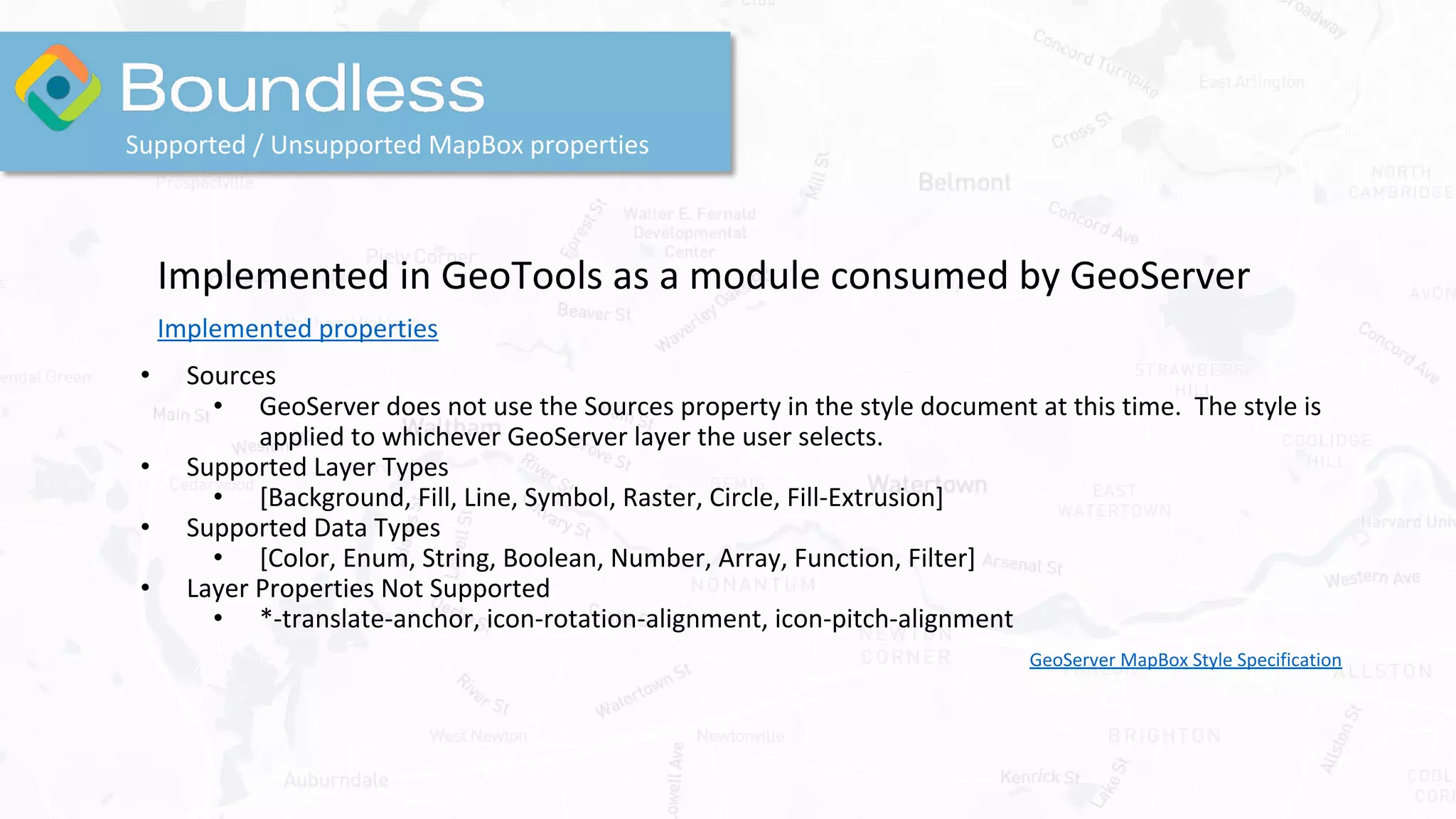 Supported / Unsupported MapBox properties
Implemented in GeoTools as a module consumed by GeoServer
Implemented properties
• Sources
• GeoServer does not use the Sources property in the style document at this time. The style is
applied to whichever GeoServer layer the user selects.
• Supported Layer Types
• [Background, Fill, Line, Symbol, Raster, Circle, Fill-Extrusion]
• Supported Data Types
• [Color, Enum, String, Boolean, Number, Array, Function, Filter]
• Layer Properties Not Supported
• *-translate-anchor, icon-rotation-alignment, icon-pitch-alignment
GeoServer MapBox Style Specification
 