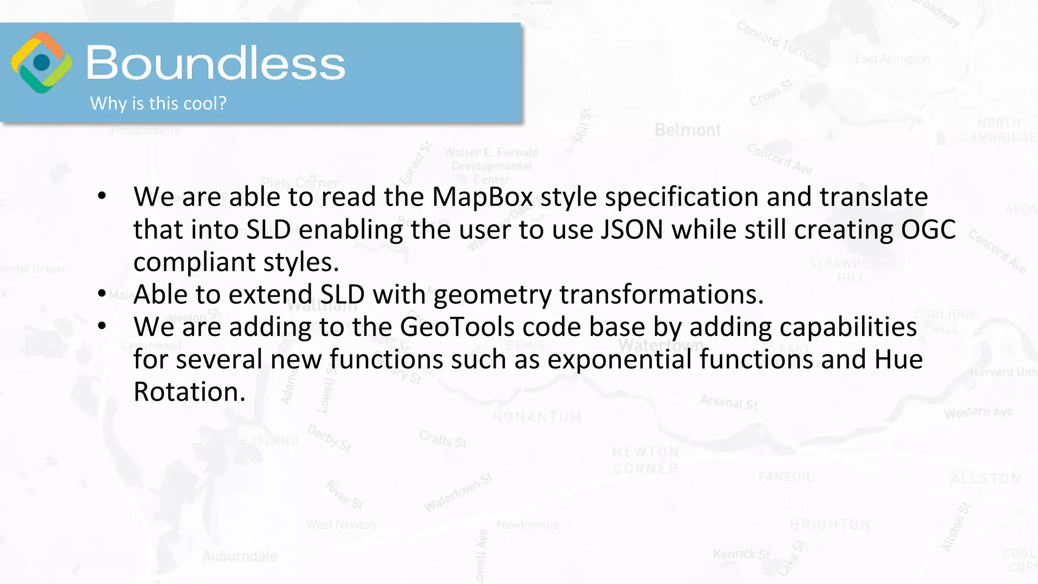 Why is this cool?
• We are able to read the MapBox style specification and translate
that into SLD enabling the user to use JSON while still creating OGC
compliant styles.
• Able to extend SLD with geometry transformations.
• We are adding to the GeoTools code base by adding capabilities
for several new functions such as exponential functions and Hue
Rotation.
 