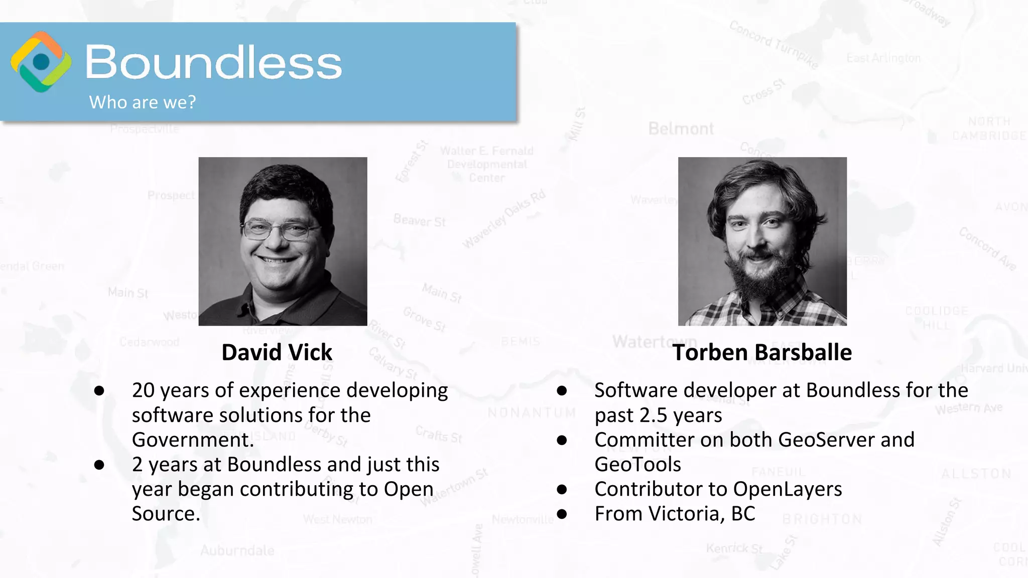 David Vick
● 20 years of experience developing
software solutions for the
Government.
● 2 years at Boundless and just this
year began contributing to Open
Source.
Who are we?
Torben Barsballe
● Software developer at Boundless for the
past 2.5 years
● Committer on both GeoServer and
GeoTools
● Contributor to OpenLayers
● From Victoria, BC
 