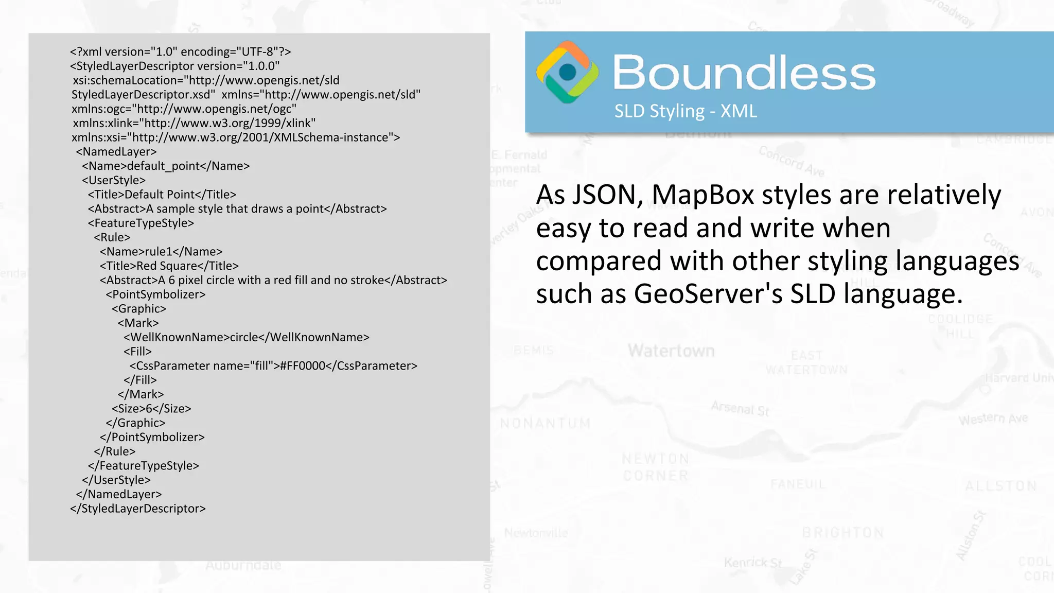 <?xml version="1.0" encoding="UTF-8"?>
<StyledLayerDescriptor version="1.0.0"
xsi:schemaLocation="http://www.opengis.net/sld
StyledLayerDescriptor.xsd" xmlns="http://www.opengis.net/sld"
xmlns:ogc="http://www.opengis.net/ogc"
xmlns:xlink="http://www.w3.org/1999/xlink"
xmlns:xsi="http://www.w3.org/2001/XMLSchema-instance">
<NamedLayer>
<Name>default_point</Name>
<UserStyle>
<Title>Default Point</Title>
<Abstract>A sample style that draws a point</Abstract>
<FeatureTypeStyle>
<Rule>
<Name>rule1</Name>
<Title>Red Square</Title>
<Abstract>A 6 pixel circle with a red fill and no stroke</Abstract>
<PointSymbolizer>
<Graphic>
<Mark>
<WellKnownName>circle</WellKnownName>
<Fill>
<CssParameter name="fill">#FF0000</CssParameter>
</Fill>
</Mark>
<Size>6</Size>
</Graphic>
</PointSymbolizer>
</Rule>
</FeatureTypeStyle>
</UserStyle>
</NamedLayer>
</StyledLayerDescriptor>
SLD Styling - XML
As JSON, MapBox styles are relatively
easy to read and write when
compared with other styling languages
such as GeoServer's SLD language.
 