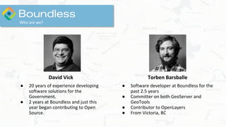 David Vick
● 20 years of experience developing
software solutions for the
Government.
● 2 years at Boundless and just this
year began contributing to Open
Source.
Who are we?
Torben Barsballe
● Software developer at Boundless for the
past 2.5 years
● Committer on both GeoServer and
GeoTools
● Contributor to OpenLayers
● From Victoria, BC
 