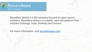 Boundless Spatial is a GIS company focused on open source
solutions. Boundless delivers a scalable, open GIS platform that
includes Exchange, Suite, Desktop and Connect.
For more information, visit boundlessgeo.com
Who is Boundless?
 
