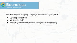 What are MapBox Styles?
MapBox Style is a styling language developed by MapBox.
● Open specification
● Written in JSON
● Primarily intended for client side (vector tile) styling
 