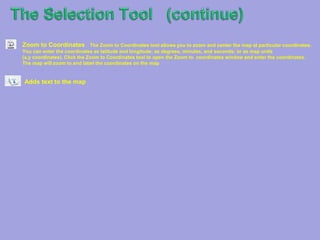 The Selection ToolThe Selection Toolbox provides tools for selecting and identifying various features on your map. Simply choose the tool from the list below that will allow you to select your map objects in the easiest and most accurate way.Select by PointSelect a single feature with this tool by clicking the map at a particular location.Measure ToolThe Measure tool allows you to measure areas (polygons), distances (lines), and coordinates (points) on the map. Select by PolylinePolygons are drawn like polylines. Click the map to draw the polygon, and then double-click to close the polygon and end the selection.Select by rectangleClick and hold the mouse button to mark one corner of the rectangle. Drag the mouse to size your rectangle and release the mouse button when you're done.Select by CircleClick the map to mark the center of the circle. Move the mouse to size the circle and click again to complete it.Select by  OvalClick the map to start your oval and move the mouse to size it. Click again to complete the oval.Select by PolygonPolygons are drawn like polylines. Click the map to draw the polygon, and then double-click to close the polygon and end the selection.