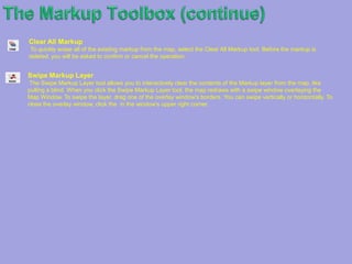 TheMarkup Toolbox (continue)Oval Markup Draw an oval on your map using the Oval Markup tool. Select the tool and choose the attributes in the Oval Markup area. Click the map to position the corner of your oval and drag the mouse in any direction until the oval is the desired size. Click again to complete the oval. Circle Markup To create a circle, choose the Circle Markup tool and select attributes in the Oval Markup area. Next, click the map where you want the center of your circle. Move the mouse away from the center to enlarge the circle and back towards the center to shrink it. To complete the circle, click the mouse button again. Text Markup The Text Markup tool allows you to place text on the map, optionally contained in a callout. Specify a format for the text and callout using the options in the Text Markup panel and then click the location on the map that you want to place the markup. Type your text in the window that opens. Use the buttons to insert the location's coordinates or attributes of features that are visible at the markup location. Buffer MarkupUse the Buffer Markup tool to create buffers around any of your markup, including points and Polyline. Click the Buffer Markup tool, and then click the map and drag your mouse to draw a rectangle around any geometries you want to use for creating buffers. Specify the attributes of your buffers (including buffer distance and unit of measurement) in the Markup Buffer area. You can choose to have the original geometries displayed or removed after the buffer is created by selecting or clearing the Remove Selected Geometry check box in the Markup Buffer area. Erase MarkupThe Erase Markup tool allows you to selectively delete markup that you have made. To erase markup, select the tool and then click once on any added text or graphic. To erase multiple graphics at once, click and drag the mouse to create a box around added text or graphics. Release the mouse when the box encloses the markup you want to erase. Note that when a portion of a graphic is enclosed within the eraser box, the entire shape is deleted.