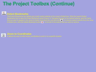 TheProject ToolboxThe Project Toolbox: Offers you the option of saving your map work as a project that you can access at a later date. There are several methods of saving your work, so you can choose the one that works the best for you.Open Project: The Open Project tool allows you to open a previously saved map session. To reopen a map session, select the Open Project tool and locate your project in one of two ways. You can enter the Project ID of a saved project and hit ‘Submit,’ or you can click ‘Browse’ to search for a project that was downloaded to your computer, then press ‘Upload’ to open the file.Save Project: The Save Project tool allows you to save a mapping session for later use or reference. Click the Save Project tool to save your current map viewer extent, layer configuration, and any added markup to be accessed at a later date. You can choose to copy the Project ID for future use, or download your project file and open it later using the Open Project tool. You can also copy the hyperlink provided to open your project in a browser window, as well as use the URL for e-mailing or adding to your map browser favoritesExport Map Image : The Export Map Image tool allows you to open, download or e-mail the current map image, optionally georeferenced. You can select among several image formats and resolutions for the exported image. If you select the georeferenced option, the image is exported in a ZIP file, combined with a world file containing the image's georeferenced information.