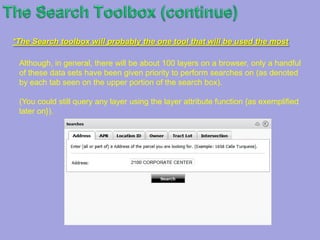 TheSearch ToolboxThe Search Toolbox : The Search Toolbox contains custom search tools developed for your mapping application. If no custom search tools were developed, you will not see the Search Toolbox. Note that the Toolbox may contain additional custom tools not related to searching.The Searches Tool : When clicking on this tool, a search box pops up. It offers the user a selection of tabs from which to choose the layers to be queried.