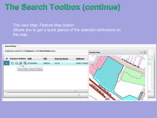 TheSearch Toolbox (continue)The Feature Action Box:This box contains four different functions that can help you interact with your attribute and spatial data.The Add to or Remove From Selection Tool:This tool when click once changes in hue: when both little icons show a light blue color, it denotes that the layer is ready to add a selected attribute to the report window (See picture below).This tool after being clicked, it removes the selected record from the selection report windowFor example, after being clicked, the selected attribute (in this case parcel data (1)) will be removed from the selected group. 